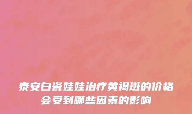 泰安白瓷娃娃治疗黄褐斑的价格会受到哪些因素的影响