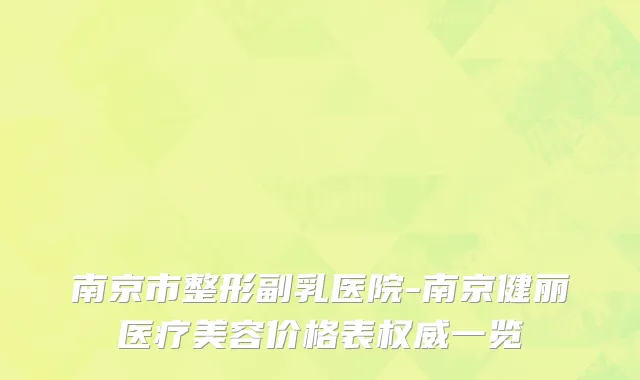 南京市整形副乳医院-南京健丽医疗美容价格表权威一览