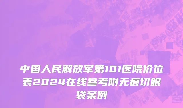 中国人民解放军第101医院价位表2024在线参考附无痕切眼袋案例