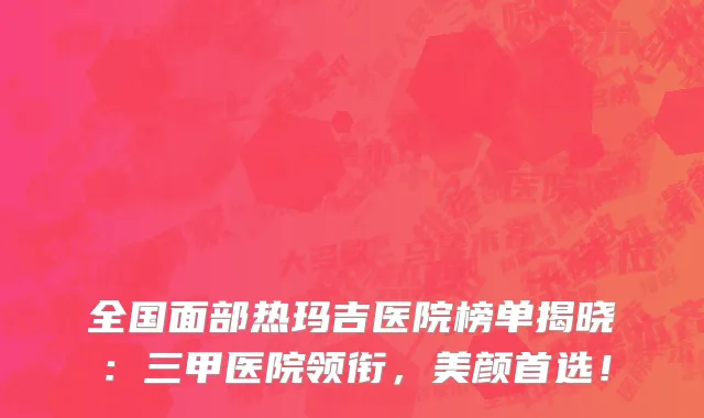 全国面部热玛吉医院榜单揭晓:三甲医院领衔,美颜首选!