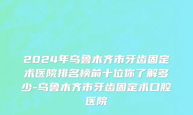 2024年乌鲁木齐市牙齿固定术医院排名榜前十位你了解多少-乌鲁木齐市牙齿固定术口腔医院