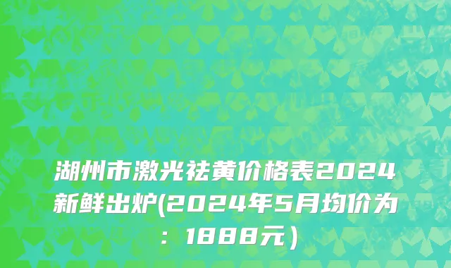 湖州市激光祛黄价格表2024新鲜出炉(2024年5月均价为：1888元）