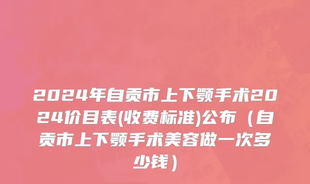 2024年自贡市上下颚手术2024价目表(收费标准)公布（自贡市上下颚手术美容做一次多少钱）