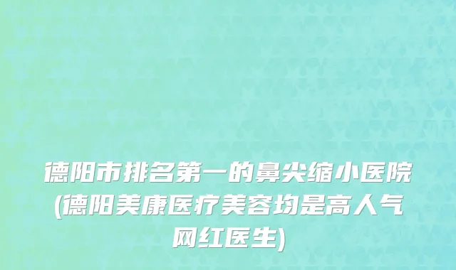德阳市排名第一的鼻尖缩小医院(德阳美康医疗美容均是高人气网红医生)