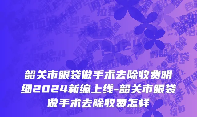 韶关市眼袋做手术去除收费明细2024新编上线-韶关市眼袋做手术去除收费怎样