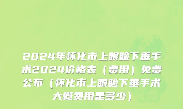 2024年怀化市上眼睑下垂手术2024价格表（费用）免费公布（怀化市上眼睑下垂手术大概费用是多少）