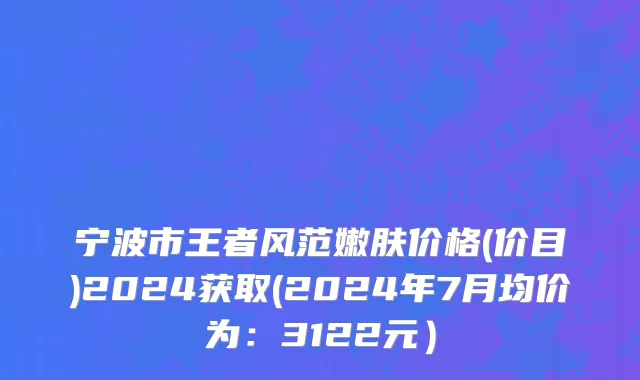 宁波市王者风范嫩肤价格(价目)2024获取(2024年7月均价为：3122元）