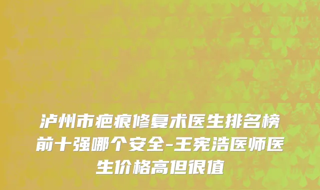 泸州市疤痕修复术医生排名榜前十强哪个安全-王宪浩医师医生价格高但很值