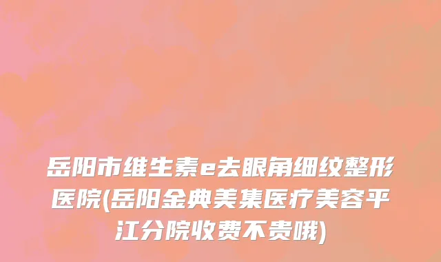 岳阳市维生素e去眼角细纹整形医院(岳阳金典美集医疗美容平江分院收费不贵哦)