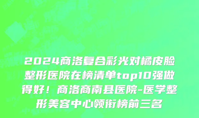 2024商洛复合彩光对橘皮脸整形医院在榜清单top10强做得好!商洛商南县医院-医学整形美容中心领衔榜前三名