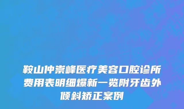 鞍山仲崇峰医疗美容口腔诊所费用表明细爆新一览附牙齿外倾斜矫正案例
