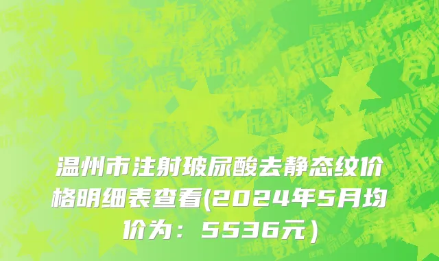 温州市注射玻尿酸去静态纹价格明细表查看(2024年5月均价为：5536元）
