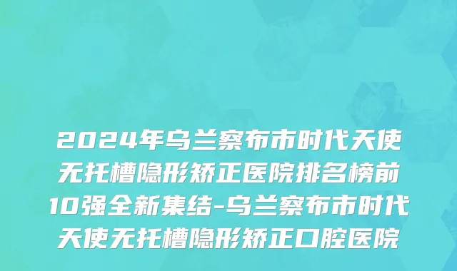 2024年乌兰察布市时代天使无托槽隐形矫正医院排名榜前10强全新集结-乌兰察布市时代天使无托槽隐形矫正口腔医院
