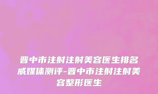 晋中市注射注射美容医生排名威媒体测评-晋中市注射注射美容整形医生