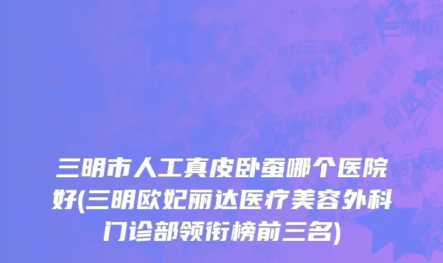 三明市人工真皮卧蚕哪个医院好(三明欧妃丽达医疗美容外科门诊部领衔榜前三名)