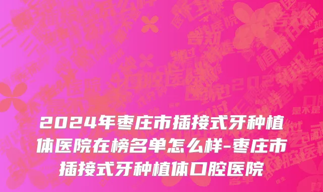 2024年枣庄市插接式牙种植体医院在榜名单怎么样-枣庄市插接式牙种植体口腔医院