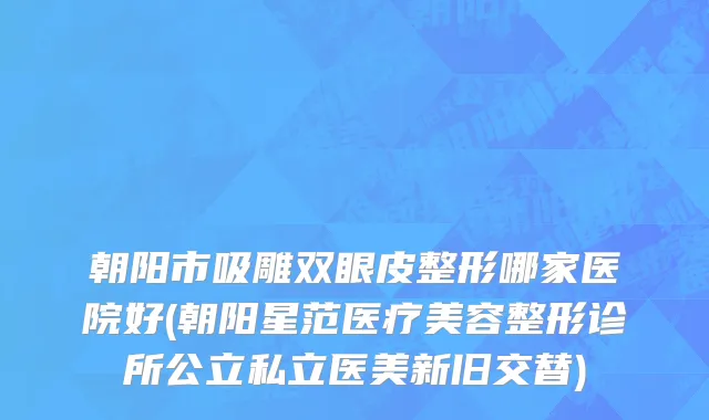 朝阳市吸雕双眼皮整形哪家医院好(朝阳星范医疗美容整形诊所公立私立医美新旧交替)