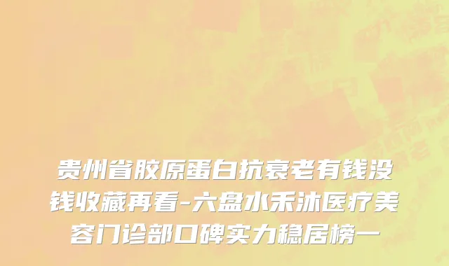 贵州省胶原蛋白抗衰老有钱没钱收藏再看-六盘水禾沐医疗美容门诊部口碑实力稳居榜一