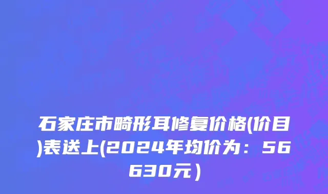 石家庄市畸形耳修复价格(价目)表送上(2024年均价为：56630元）