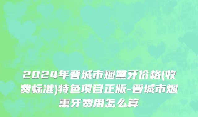 2024年晋城市烟熏牙价格(收费标准)特色项目正版-晋城市烟熏牙费用怎么算