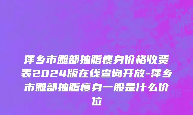 萍乡市腿部抽脂瘦身价格收费表2024版在线查询开放-萍乡市腿部抽脂瘦身一般是什么价位