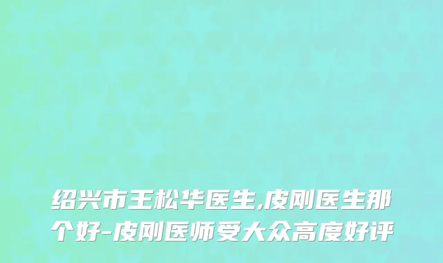 绍兴市王松华医生,皮刚医生那个好-皮刚医师受大众高度好评