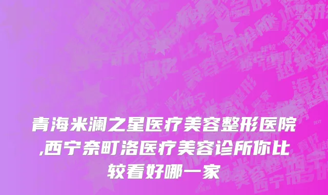青海米澜之星医疗美容整形医院,西宁奈町洛医疗美容诊所你比较看好哪一家