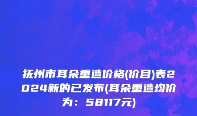 抚州市耳朵重造价格(价目)表2024新的已发布(耳朵重造均价为：58117元)