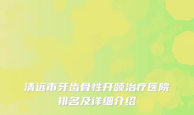 清远市牙齿骨性开颌治疗医院排名及详细介绍