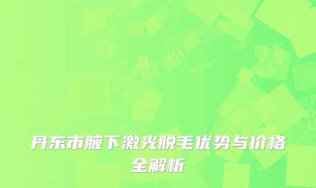 丹东市腋下激光脱毛优势与价格全解析