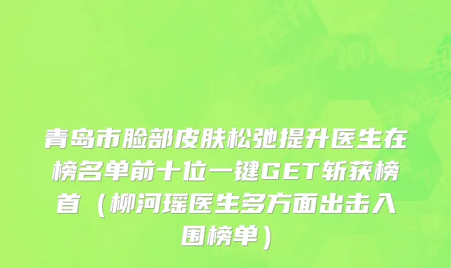 青岛市脸部皮肤松弛提升医生在榜名单前十位一键GET斩获榜首（柳河瑶医生多方面出击入围榜单）