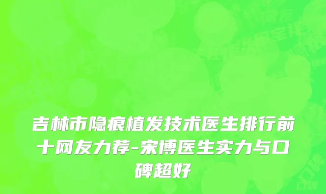 吉林市隐痕植发技术医生排行前十网友力荐-宋博医生实力与口碑超好