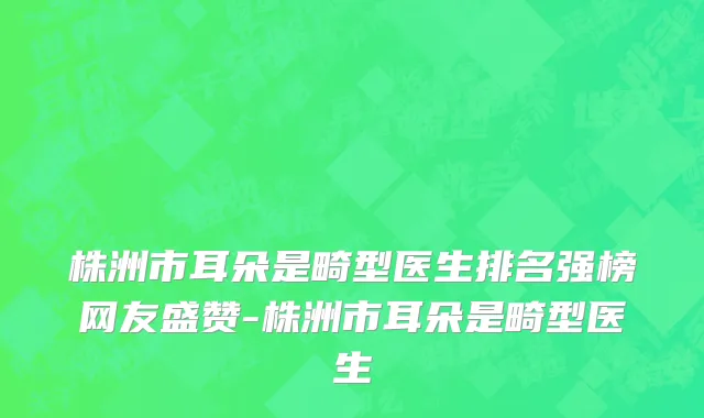 株洲市耳朵是畸型医生排名强榜网友盛赞-株洲市耳朵是畸型医生