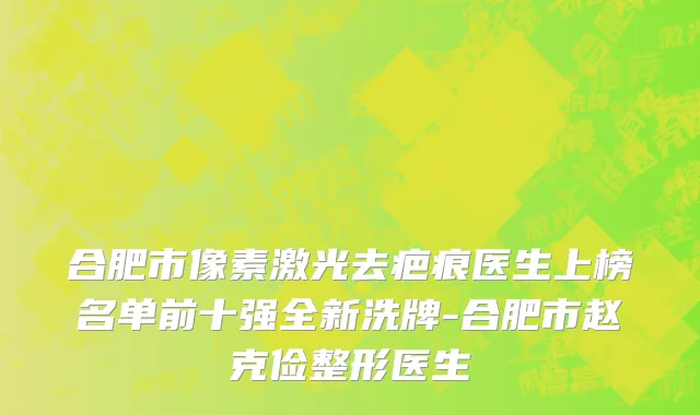 合肥市像素激光去疤痕医生上榜名单前十强全新洗牌-合肥市赵克俭整形医生