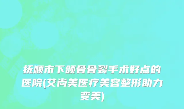 抚顺市下颌骨骨裂手术好点的医院(艾尚美医疗美容整形助力变美)