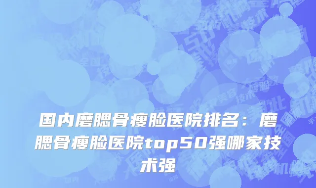 国内磨腮骨瘦脸医院排名：磨腮骨瘦脸医院top50强哪家技术强