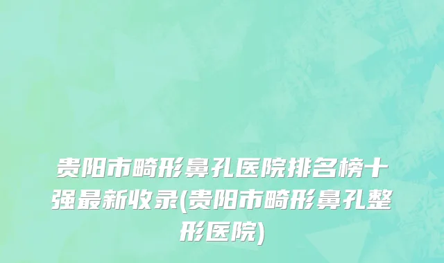 贵阳市畸形鼻孔医院排名榜十强最新收录(贵阳市畸形鼻孔整形医院)
