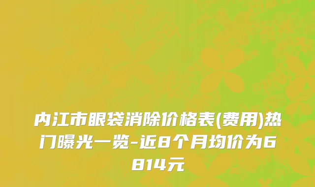 内江市眼袋消除价格表(费用)热门曝光一览-近8个月均价为6814元