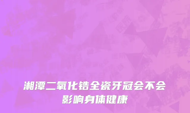湘潭二氧化锆全瓷牙冠会不会影响身体健康