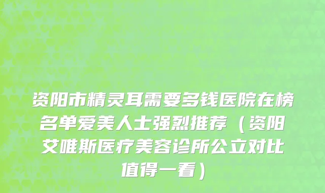 资阳市精灵耳需要多钱医院在榜名单爱美人士强烈推荐（资阳艾唯斯医疗美容诊所公立对比值得一看）