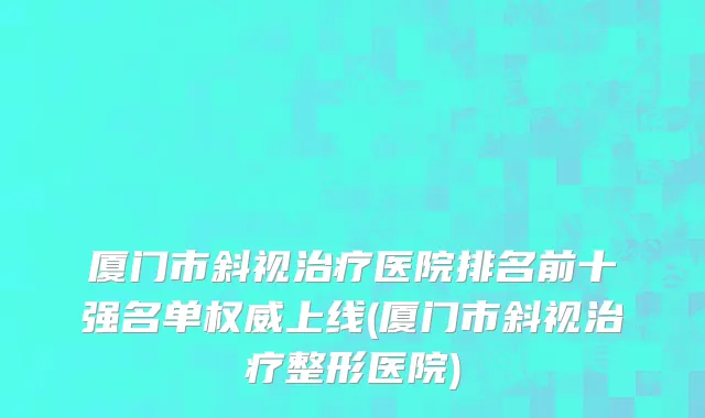 厦门市斜视治疗医院排名前十强名单权威上线(厦门市斜视治疗整形医院)