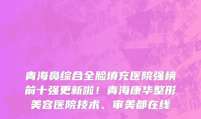 青海鼻综合全脸填充医院强榜前十强更新啦!青海康华整形美容医院技术、审美都在线