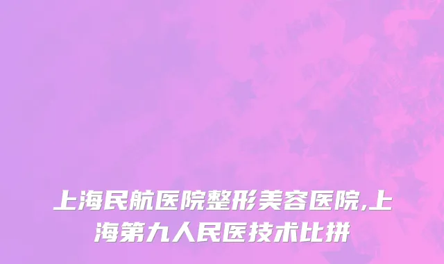 上海民航医院整形美容医院,上海第九人民医技术比拼