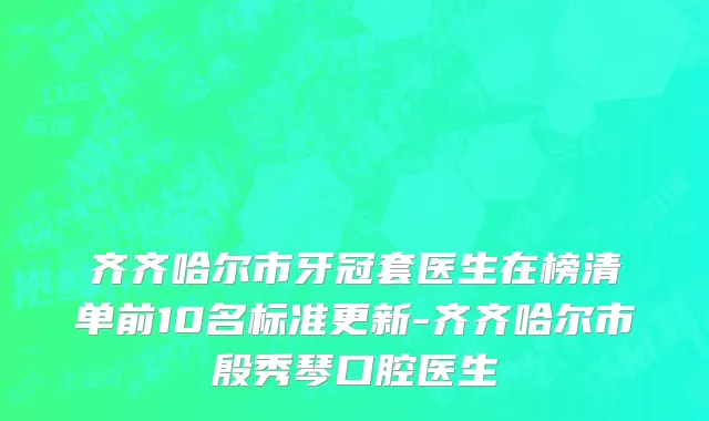 齐齐哈尔市牙冠套医生在榜清单前10名标准更新-齐齐哈尔市殷秀琴口腔医生