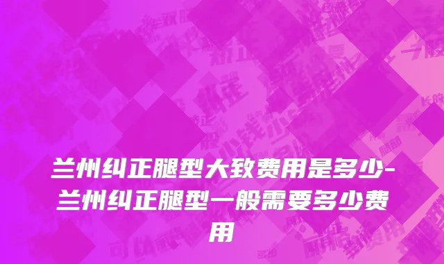 兰州纠正腿型大致费用是多少-兰州纠正腿型一般需要多少费用