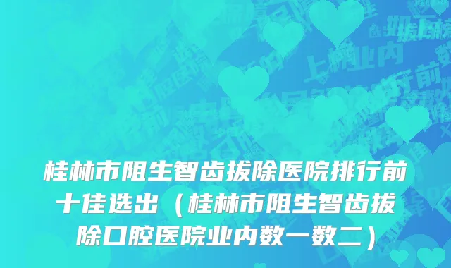 桂林市阻生智齿拔除医院排行前十佳选出（桂林市阻生智齿拔除口腔医院业内数一数二）
