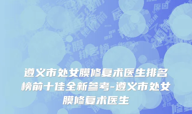 遵义市处女膜修复术医生排名榜前十佳全新参考-遵义市处女膜修复术医生