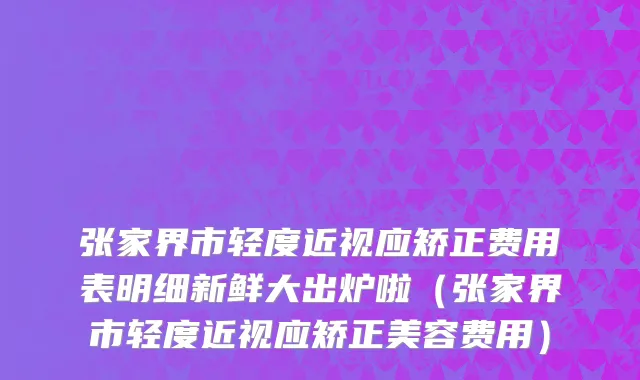 张家界市轻度近视应矫正费用表明细新鲜大出炉啦（张家界市轻度近视应矫正美容费用）