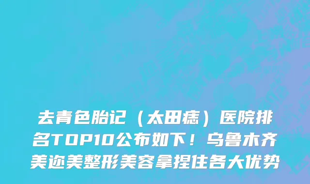 去青色胎记(太田痣)医院排名TOP10公布如下!乌鲁木齐美迩美整形美容拿捏住各大优势