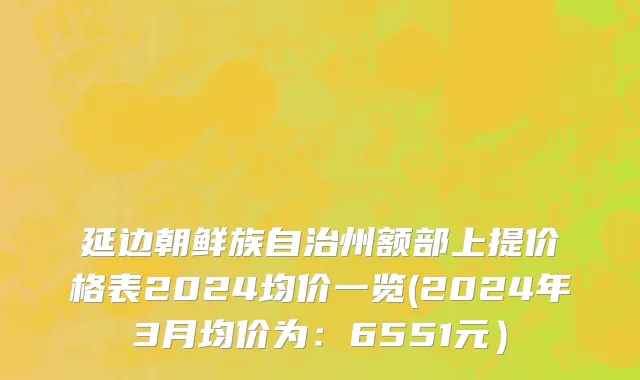 延边朝鲜族自治州额部上提价格表2024均价一览(2024年3月均价为：6551元）